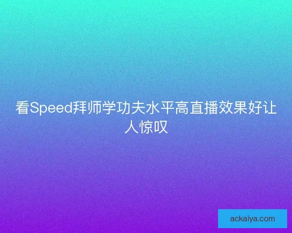 看Speed拜师学功夫水平高直播效果好让人惊叹