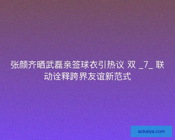 张颜齐晒武磊亲签球衣引热议 双 _7_ 联动诠释跨界友谊新范式