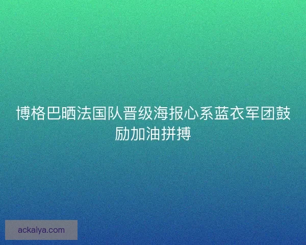 博格巴晒法国队晋级海报心系蓝衣军团鼓励加油拼搏