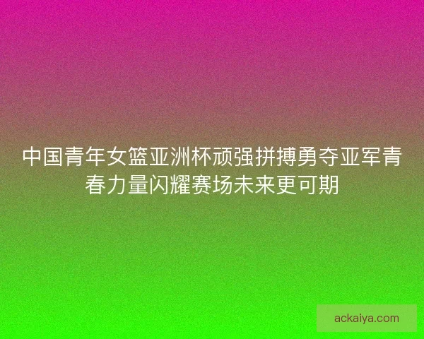 中国青年女篮亚洲杯顽强拼搏勇夺亚军青春力量闪耀赛场未来更可期
