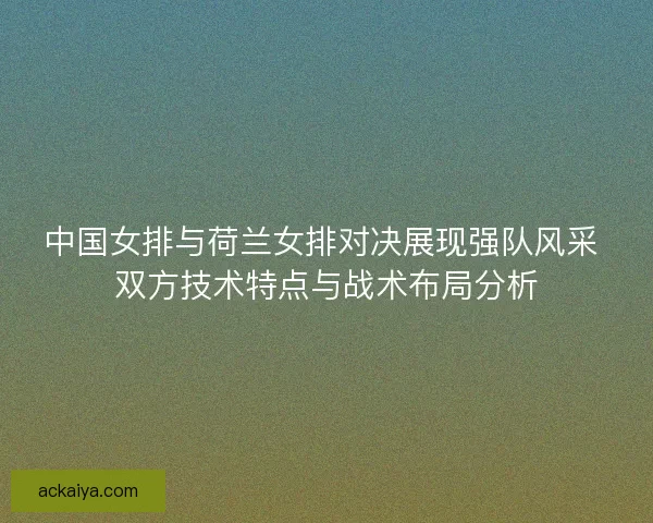 中国女排与荷兰女排对决展现强队风采 双方技术特点与战术布局分析