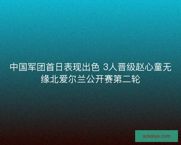 中国军团首日表现出色 3人晋级赵心童无缘北爱尔兰公开赛第二轮