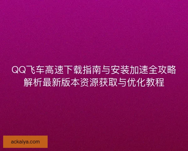 QQ飞车高速下载指南与安装加速全攻略解析最新版本资源获取与优化教程