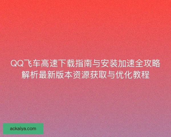 QQ飞车高速下载指南与安装加速全攻略解析最新版本资源获取与优化教程