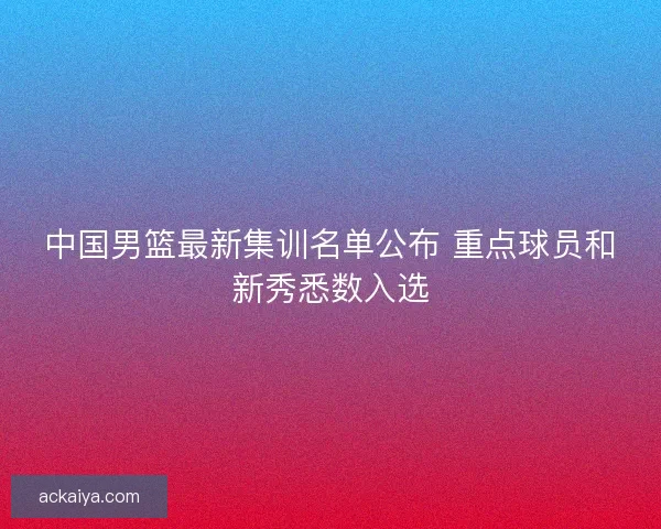 中国男篮最新集训名单公布 重点球员和新秀悉数入选