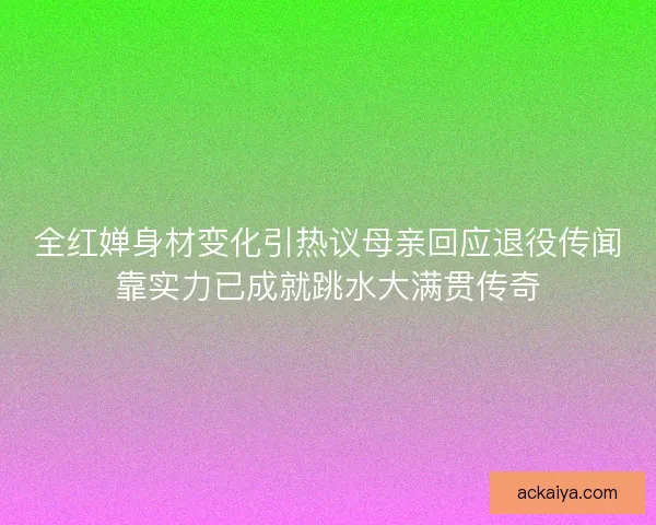 全红婵身材变化引热议母亲回应退役传闻靠实力已成就跳水大满贯传奇
