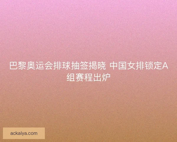 巴黎奥运会排球抽签揭晓 中国女排锁定A组赛程出炉