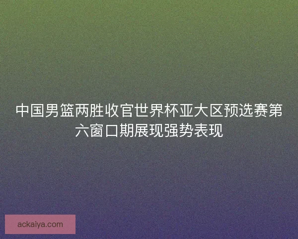 中国男篮两胜收官世界杯亚大区预选赛第六窗口期展现强势表现