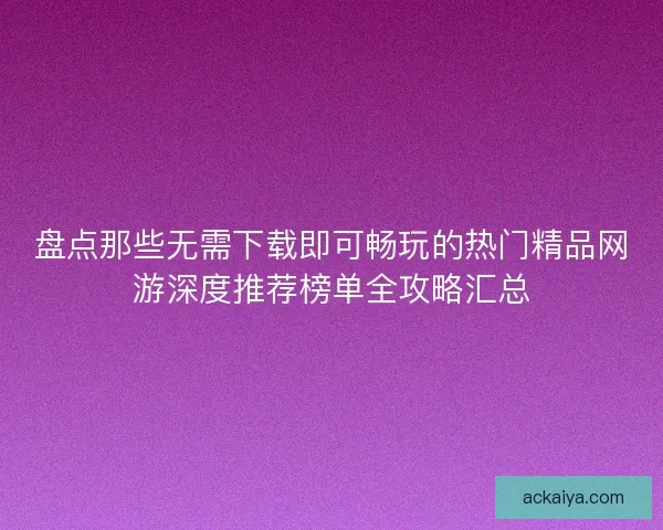 盘点那些无需下载即可畅玩的热门精品网游深度推荐榜单全攻略汇总